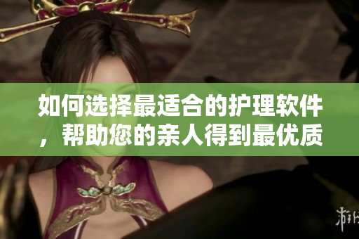 如何選擇最適合的護(hù)理軟件，幫助您的親人得到最優(yōu)質(zhì)的護(hù)理？