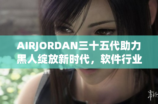 AIRJORDAN三十五代助力黑人綻放新時(shí)代，軟件行業(yè)何以學(xué)習(xí)？