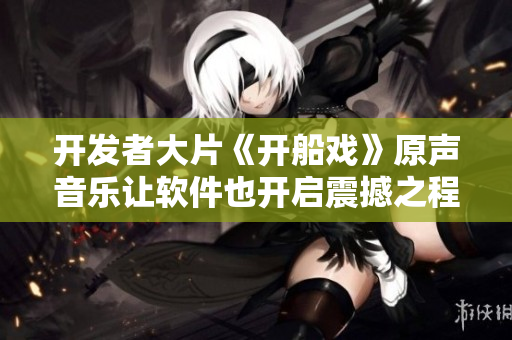 開發(fā)者大片《開船戲》原聲音樂讓軟件也開啟震撼之程！
