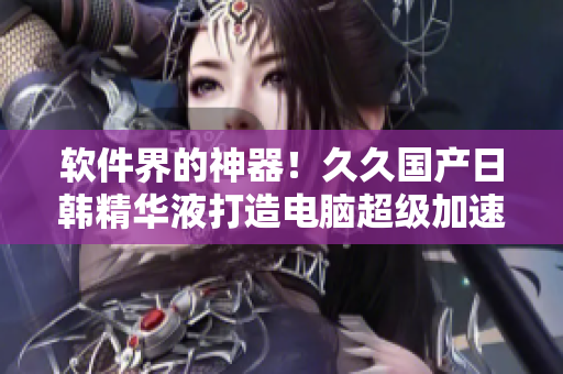 軟件界的神器！久久國產(chǎn)日韓精華液打造電腦超級(jí)加速體驗(yàn)