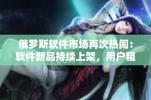 俄羅斯軟件市場(chǎng)再次熱鬧：軟件新品持續(xù)上架，用戶租購量連增多。