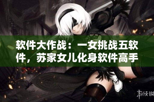 軟件大作戰(zhàn)：一女挑戰(zhàn)五軟件，蘇家女兒化身軟件高手獨闖天涯