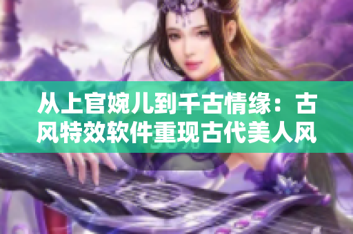 從上官婉兒到千古情緣：古風(fēng)特效軟件重現(xiàn)古代美人風(fēng)姿