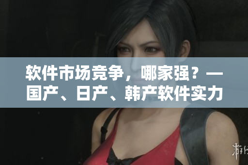 軟件市場競爭，哪家強？—國產(chǎn)、日產(chǎn)、韓產(chǎn)軟件實力對比