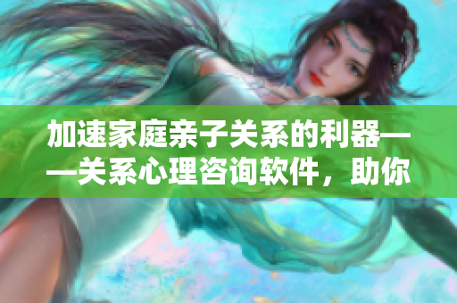 加速家庭親子關系的利器——關系心理咨詢軟件，助你成為更好的陪伴者