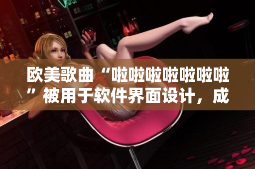 歐美歌曲“啦啦啦啦啦啦啦”被用于軟件界面設(shè)計(jì)，成為行業(yè)新寵