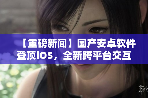 【重磅新聞】國產(chǎn)安卓軟件登頂iOS，全新跨平臺交互應(yīng)用震撼發(fā)布！
