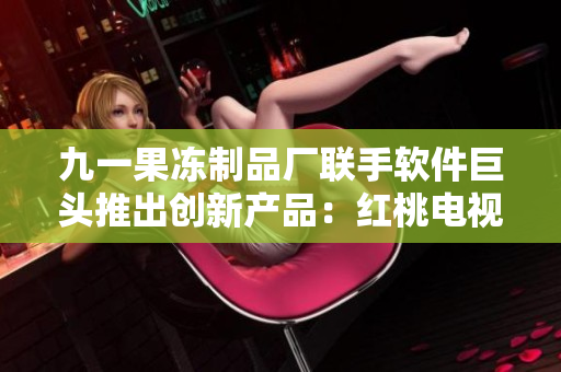 九一果凍制品廠聯(lián)手軟件巨頭推出創(chuàng)新產(chǎn)品：紅桃電視劇軟件，點燃觀劇熱情！