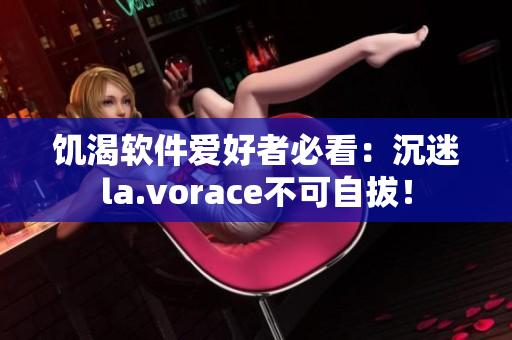饑渴軟件愛好者必看：沉迷la.vorace不可自拔！