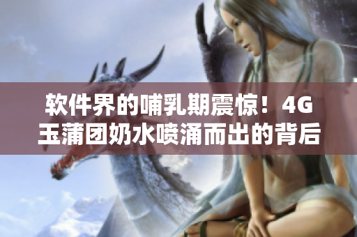 軟件界的哺乳期震驚！4G玉蒲團(tuán)奶水噴涌而出的背后故事