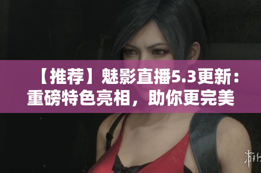 【推薦】魅影直播5.3更新：重磅特色亮相，助你更完美直播！