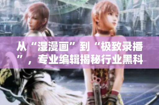 從“濕漫畫”到“極致錄播”，專業(yè)編輯揭秘行業(yè)黑科技！