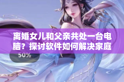離婚女兒和父親共處一臺電腦？探討軟件如何解決家庭關系沖突