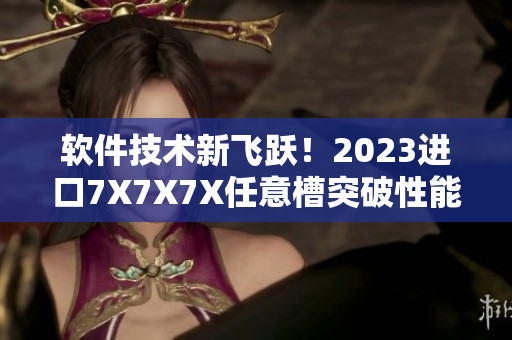 軟件技術(shù)新飛躍！2023進(jìn)口7X7X7X任意槽突破性能瓶頸
