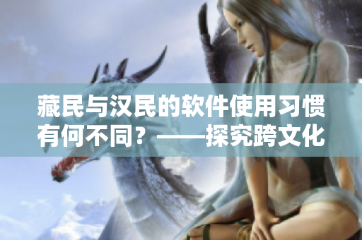 藏民與漢民的軟件使用習(xí)慣有何不同？——探究跨文化軟件設(shè)計的挑戰(zhàn)