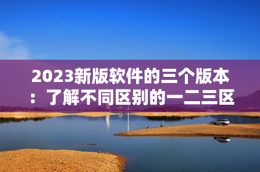 2023新版軟件的三個(gè)版本：了解不同區(qū)別的一二三區(qū)