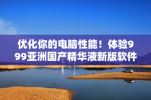 優(yōu)化你的電腦性能！體驗(yàn)999亞洲國(guó)產(chǎn)精華液新版軟件