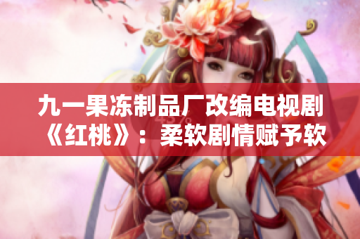九一果凍制品廠改編電視劇《紅桃》：柔軟劇情賦予軟件行業(yè)靈魂