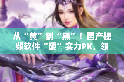 從“黃”到“黑”！國(guó)產(chǎn)視頻軟件“硬”實(shí)力PK，領(lǐng)跑市場(chǎng)