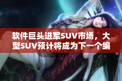 軟件巨頭進(jìn)軍SUV市場(chǎng)，大型SUV預(yù)計(jì)將成為下一個(gè)編程熱點(diǎn)。