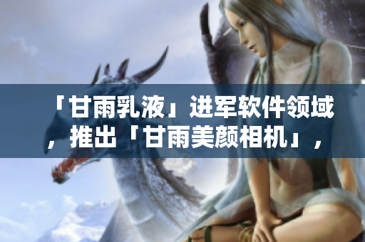 「甘雨乳液」進(jìn)軍軟件領(lǐng)域，推出「甘雨美顏相機(jī)」，驚艷全網(wǎng)！