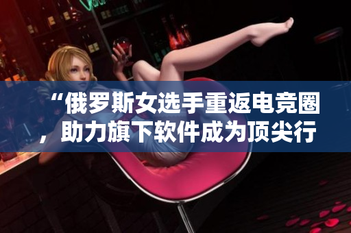“俄羅斯女選手重返電競?cè)?，助力旗下軟件成為頂尖行業(yè)領(lǐng)袖”