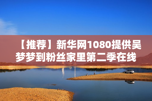 【推薦】新華網(wǎng)1080提供吳夢(mèng)夢(mèng)到粉絲家里第二季在線觀看軟件