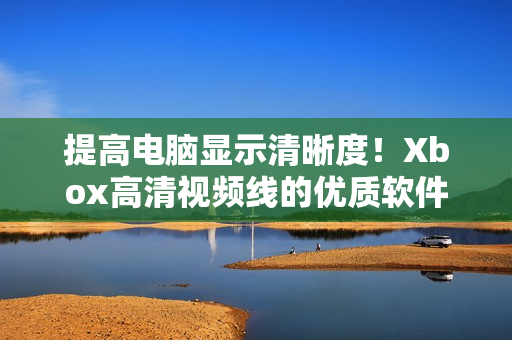 提高電腦顯示清晰度！Xbox高清視頻線的優(yōu)質(zhì)軟件解決方案