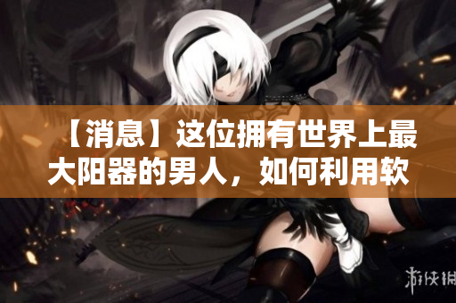 【消息】這位擁有世界上最大陽器的男人，如何利用軟件提高生活質(zhì)量？