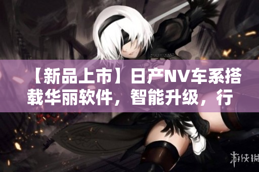 【新品上市】日產(chǎn)NV車系搭載華麗軟件，智能升級(jí)，行車更安全更舒適！