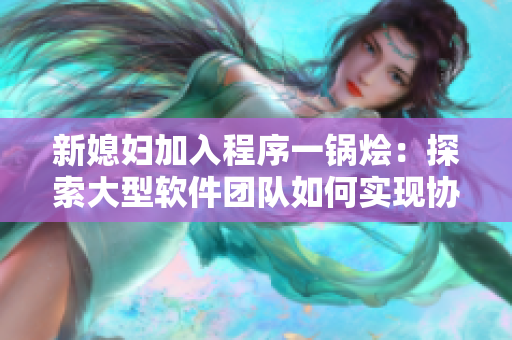 新媳婦加入程序一鍋燴：探索大型軟件團隊如何實現(xiàn)協(xié)同工作的方法