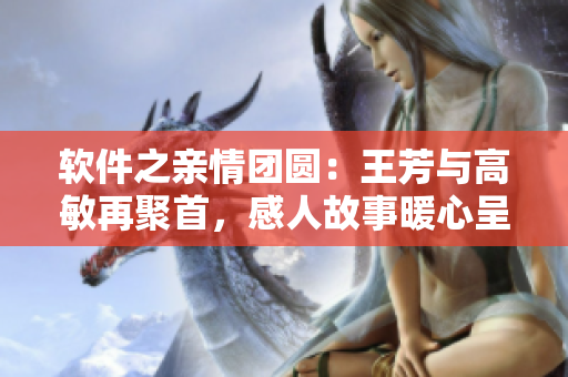 軟件之親情團圓：王芳與高敏再聚首，感人故事暖心呈現(xiàn)