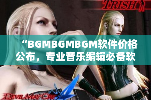 “BGMBGMBGM軟件價(jià)格公布，專(zhuān)業(yè)音樂(lè)編輯必備軟件！”