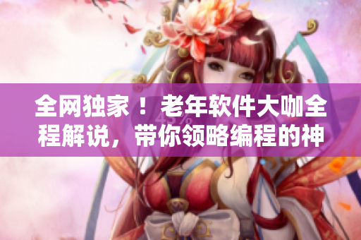 全網(wǎng)獨(dú)家 ！老年軟件大咖全程解說(shuō)，帶你領(lǐng)略編程的神奇世界！