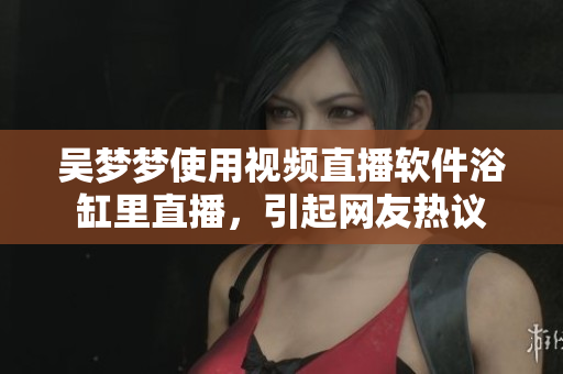 吳夢(mèng)夢(mèng)使用視頻直播軟件浴缸里直播，引起網(wǎng)友熱議