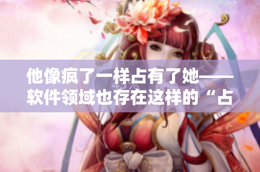 他像瘋了一樣占有了她——軟件領(lǐng)域也存在這樣的“占有狂”嗎？