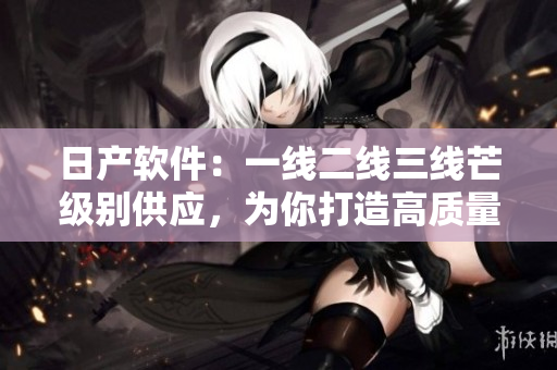 日產(chǎn)軟件：一線(xiàn)二線(xiàn)三線(xiàn)芒級(jí)別供應(yīng)，為你打造高質(zhì)量軟件產(chǎn)品