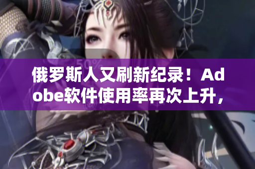 俄羅斯人又刷新紀(jì)錄！Adobe軟件使用率再次上升，何以能夠成功？