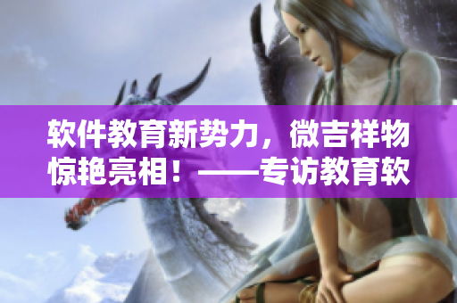 軟件教育新勢(shì)力，微吉祥物驚艷亮相！——專訪教育軟件開發(fā)者