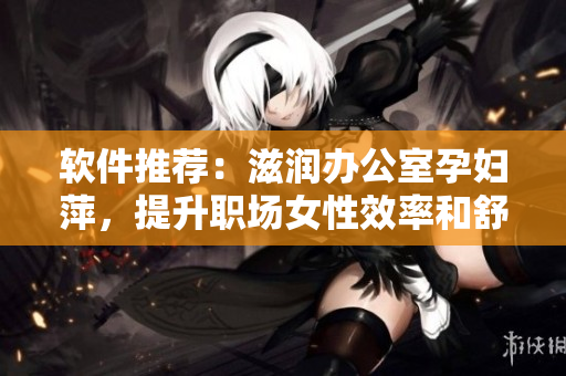 軟件推薦：滋潤(rùn)辦公室孕婦萍，提升職場(chǎng)女性效率和舒適度