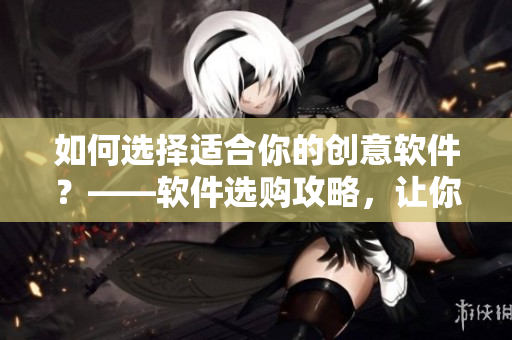 如何選擇適合你的創(chuàng)意軟件？——軟件選購(gòu)攻略，讓你走得更遠(yuǎn)！