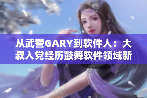 從武警GARY到軟件人：大叔入黨經(jīng)歷鼓舞軟件領(lǐng)域新生們