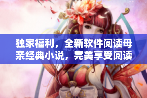 獨家福利，全新軟件閱讀母親經(jīng)典小說，完美享受閱讀體驗
