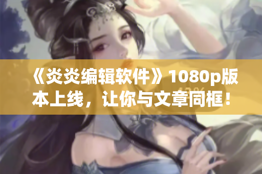 《炎炎編輯軟件》1080p版本上線，讓你與文章同框！