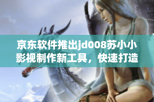 京東軟件推出jd008蘇小小影視制作新工具，快速打造高質量影視作品！