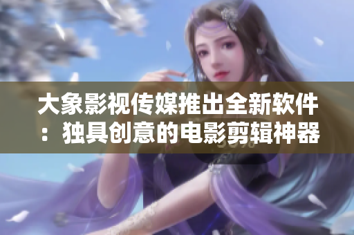 大象影視傳媒推出全新軟件：獨具創(chuàng)意的電影剪輯神器！