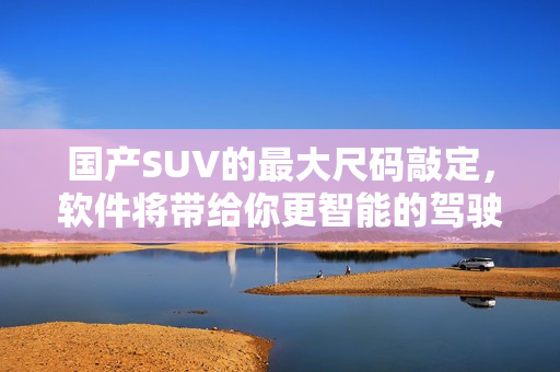 國(guó)產(chǎn)SUV的最大尺碼敲定，軟件將帶給你更智能的駕駛體驗(yàn)！