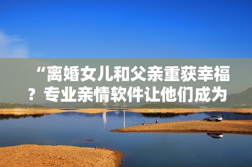 “離婚女兒和父親重獲幸福？專業(yè)親情軟件讓他們成為完美配對(duì)！”