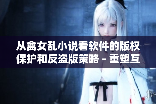 從禽女亂小說看軟件的版權(quán)保護和反盜版策略 - 重塑互聯(lián)網(wǎng)文化保護觀念
