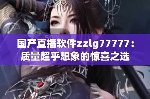 國產(chǎn)直播軟件zzlg77777：質(zhì)量超乎想象的驚喜之選